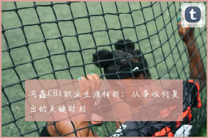 冯鑫CBA职业生涯转折：从争议到复出的关键时刻