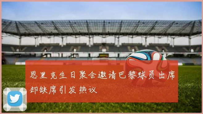 恩里克生日聚会邀请巴黎球员出席却缺席引发热议