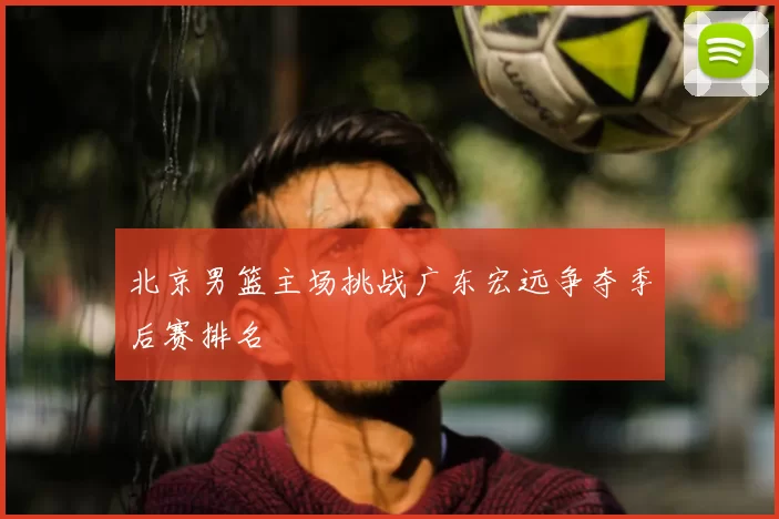 北京男篮主场挑战广东宏远争夺季后赛排名