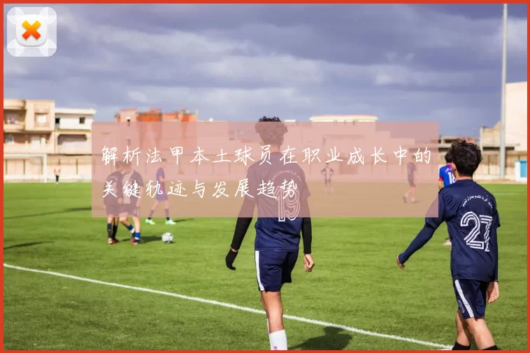 解析法甲本土球员在职业成长中的关键轨迹与发展趋势