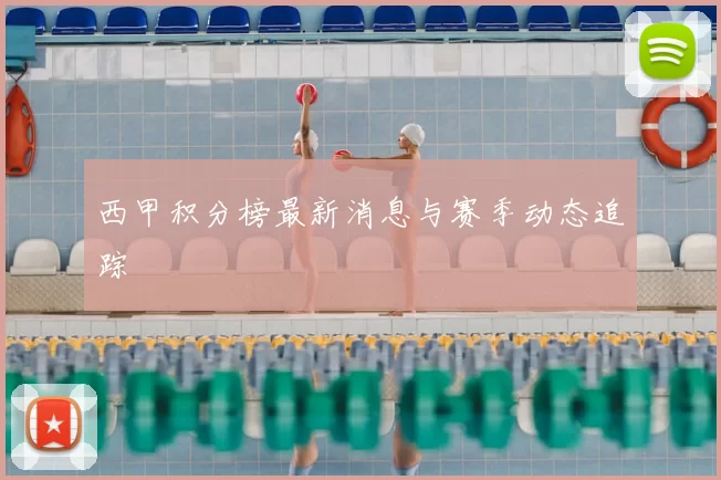 西甲积分榜最新消息与赛季动态追踪