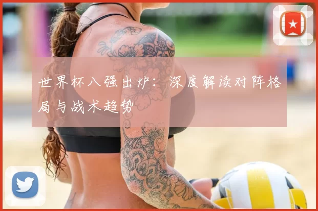世界杯八强出炉：深度解读对阵格局与战术趋势