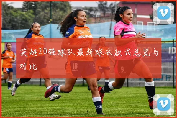 英超20强球队最新球衣款式总览与对比