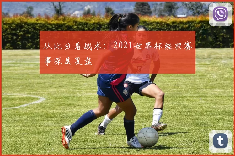 从比分看战术:2021世界杯经典赛事深度复盘