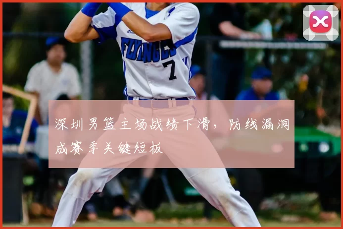 深圳男篮主场战绩下滑，防线漏洞成赛季关键短板