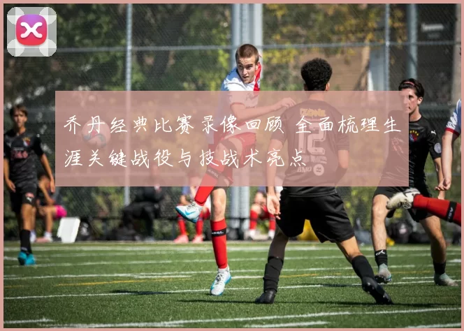 乔丹经典比赛录像回顾 全面梳理生涯关键战役与技战术亮点