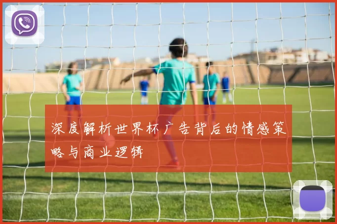 深度解析世界杯广告背后的情感策略与商业逻辑