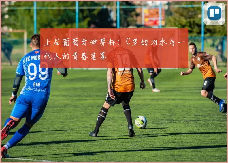 上届葡萄牙世界杯：C罗的泪水与一代人的青春落幕