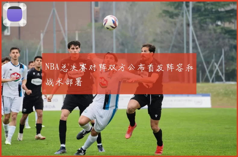 NBA总决赛对阵双方公布首发阵容和战术部署