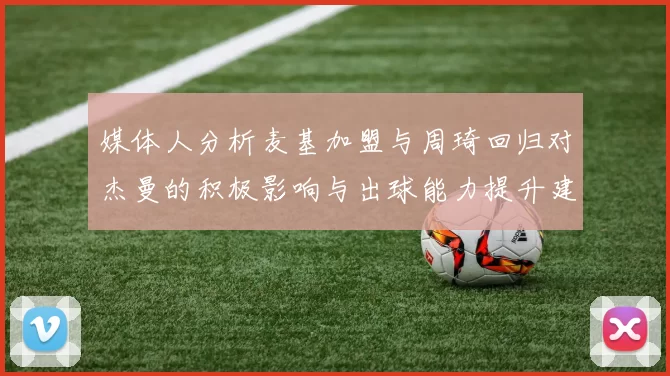 媒体人分析麦基加盟与周琦回归对杰曼的积极影响与出球能力提升建议