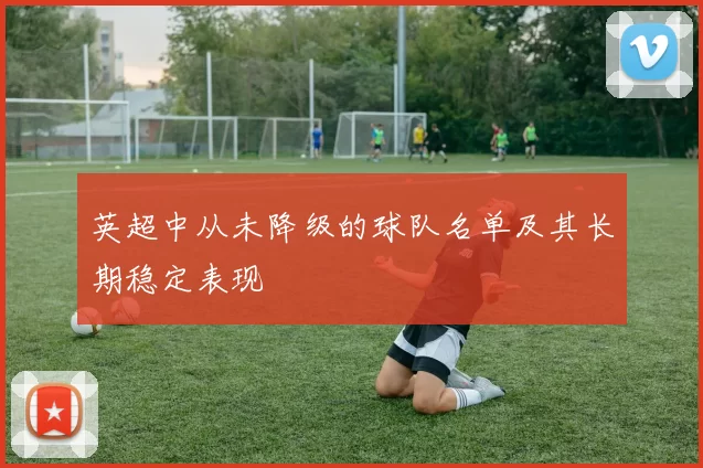 英超中从未降级的球队名单及其长期稳定表现