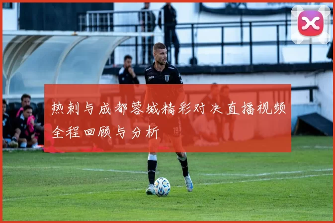 热刺与成都蓉城精彩对决直播视频全程回顾与分析