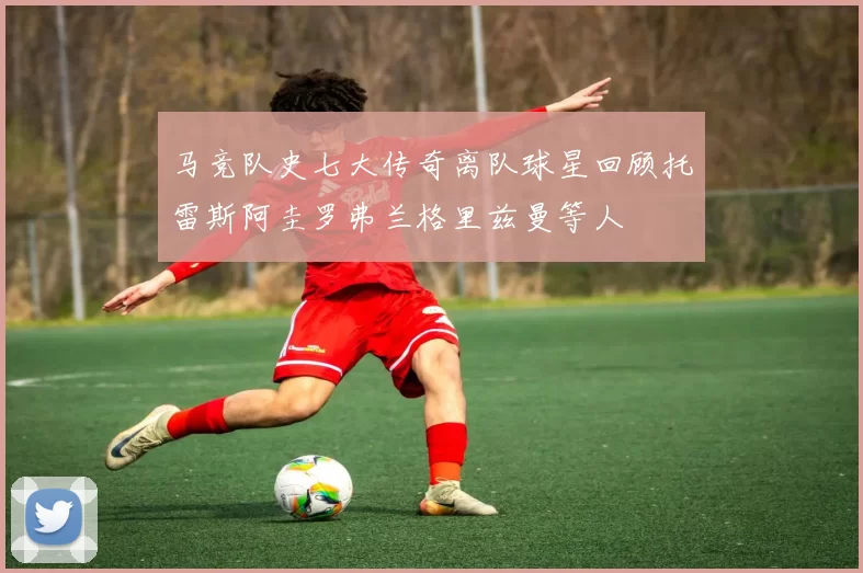 马竞队史七大传奇离队球星回顾托雷斯阿圭罗弗兰格里兹曼等人