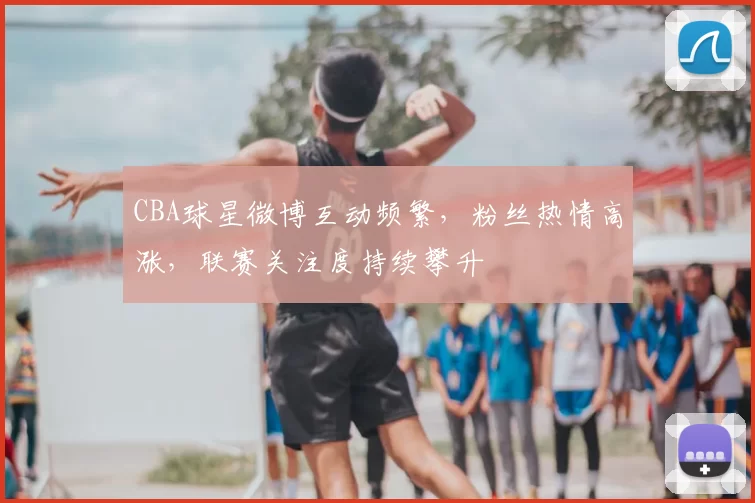 CBA球星微博互动频繁，粉丝热情高涨，联赛关注度持续攀升