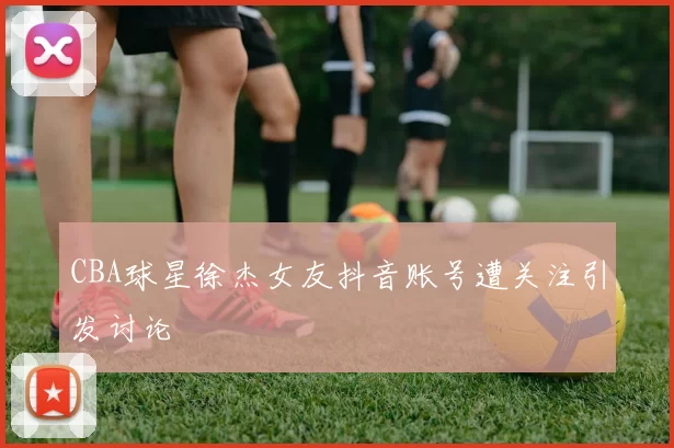 CBA球星徐杰女友抖音账号遭关注引发讨论