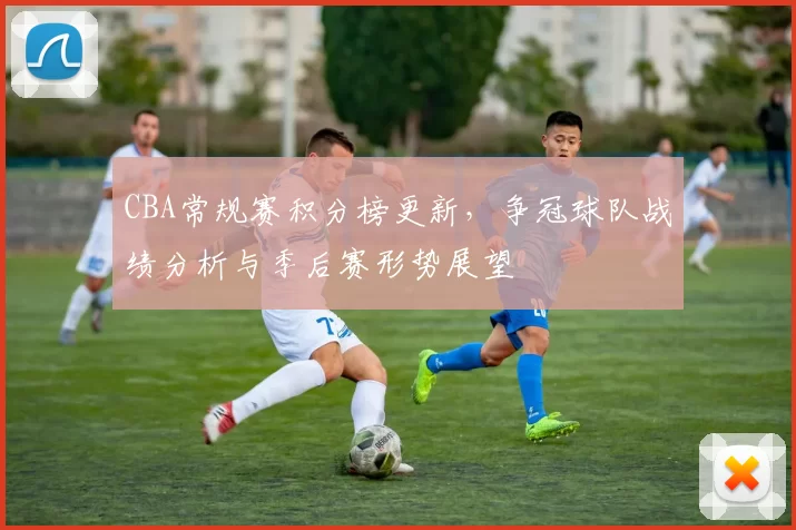 CBA常规赛积分榜更新，争冠球队战绩分析与季后赛形势展望