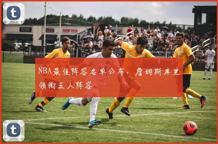 NBA最佳阵容名单公布，詹姆斯库里领衔五人阵容