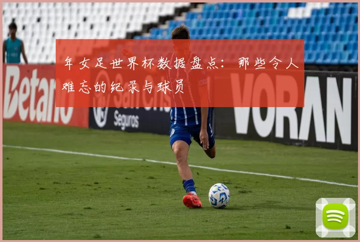 年女足世界杯数据盘点：那些令人难忘的纪录与球员