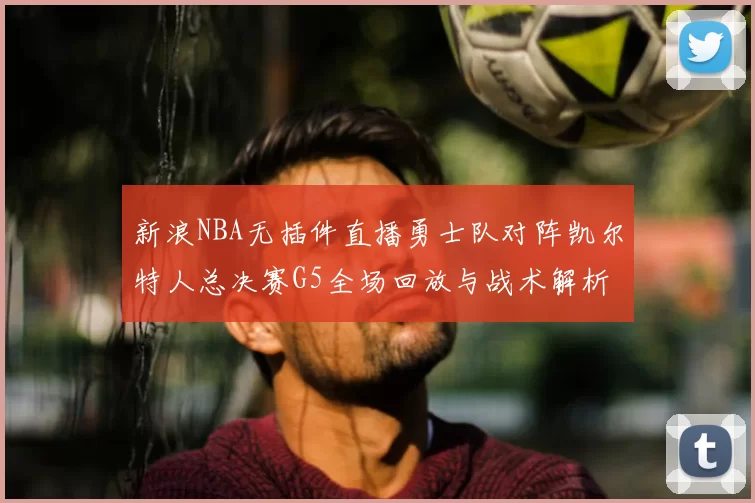 新浪NBA无插件直播勇士队对阵凯尔特人总决赛G5全场回放与战术解析