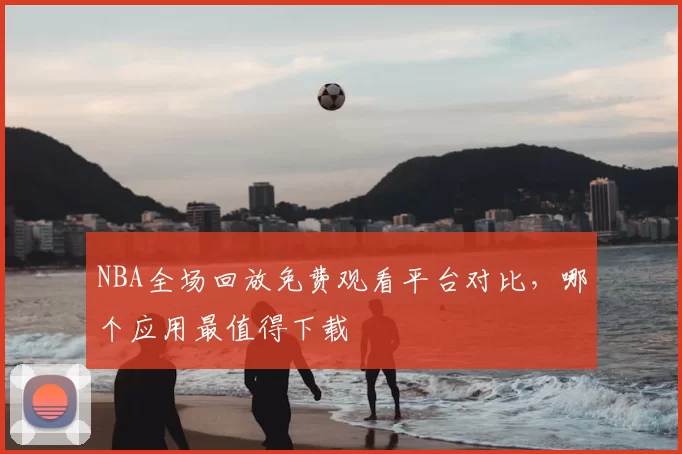 NBA全场回放免费观看平台对比，哪个应用最值得下载