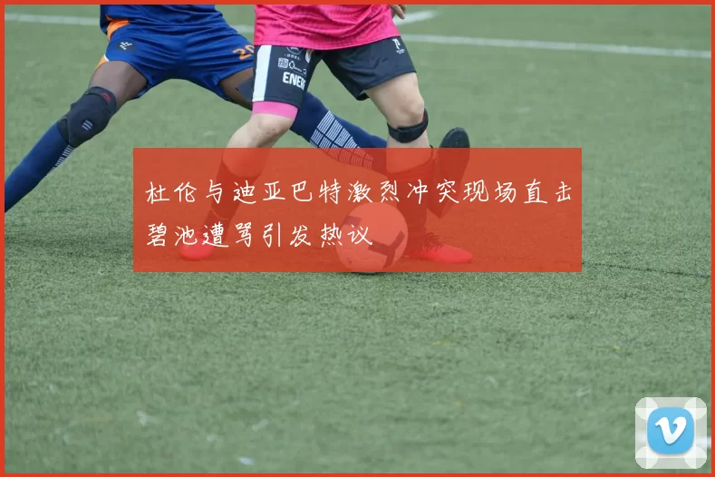 杜伦与迪亚巴特激烈冲突现场直击碧池遭骂引发热议
