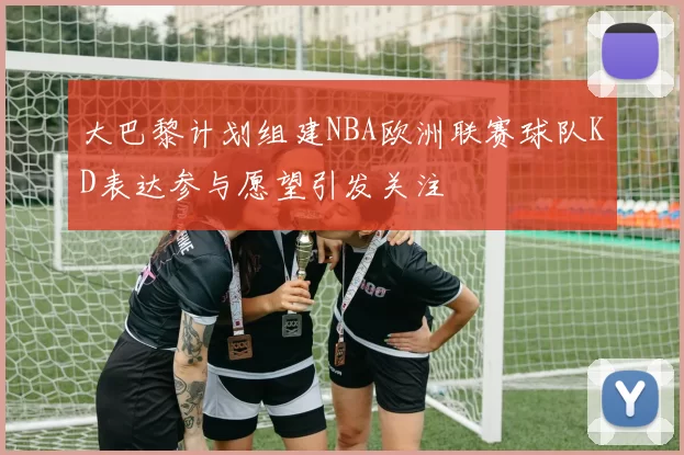 大巴黎计划组建NBA欧洲联赛球队KD表达参与愿望引发关注