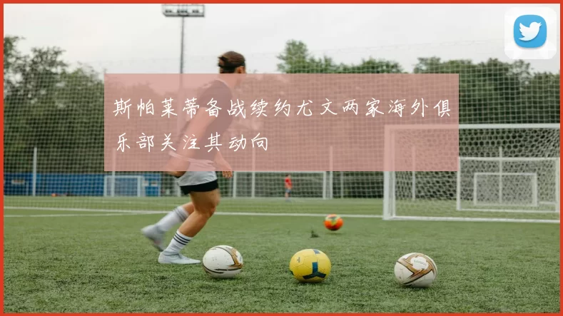 斯帕莱蒂备战续约尤文两家海外俱乐部关注其动向