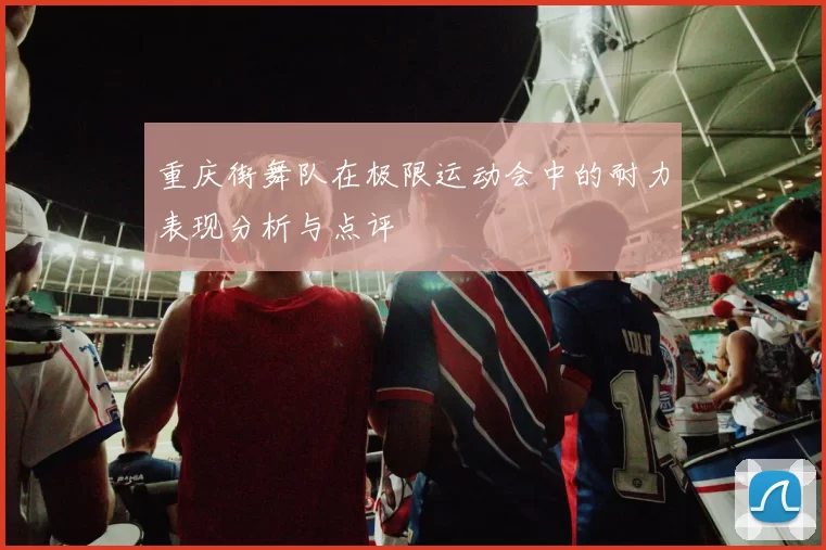 重庆街舞队在极限运动会中的耐力表现分析与点评