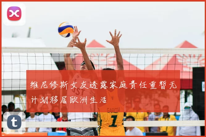 维尼修斯女友透露家庭责任重暂无计划移居欧洲生活