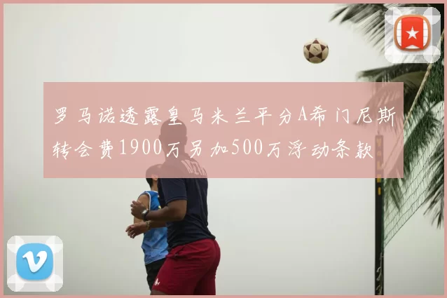 罗马诺透露皇马米兰平分A希门尼斯转会费1900万另加500万浮动条款