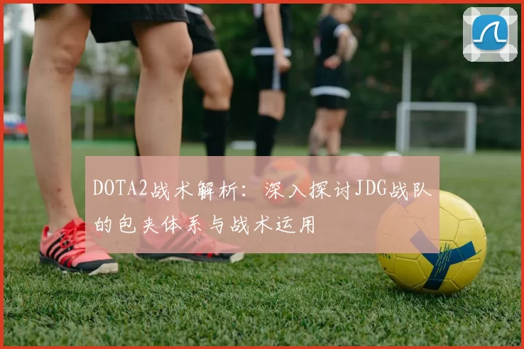 DOTA2战术解析：深入探讨JDG战队的包夹体系与战术运用