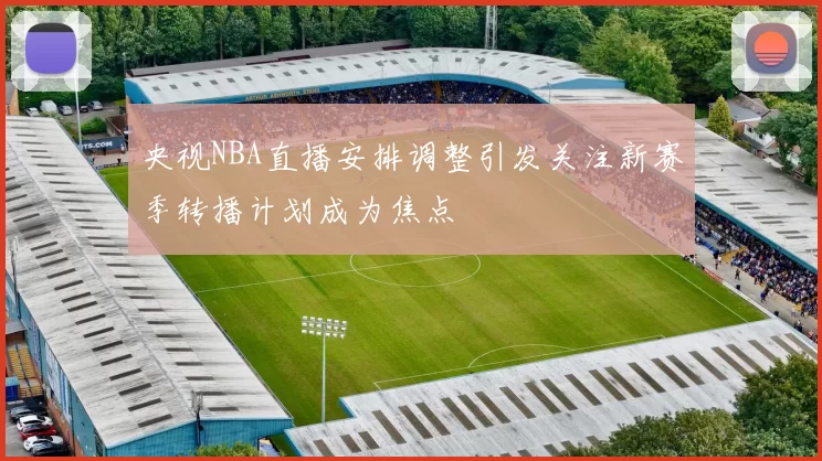央视NBA直播安排调整引发关注新赛季转播计划成为焦点