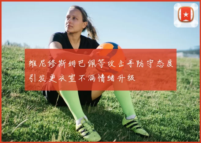 维尼修斯姆巴佩等攻击手防守态度引发更衣室不满情绪升级