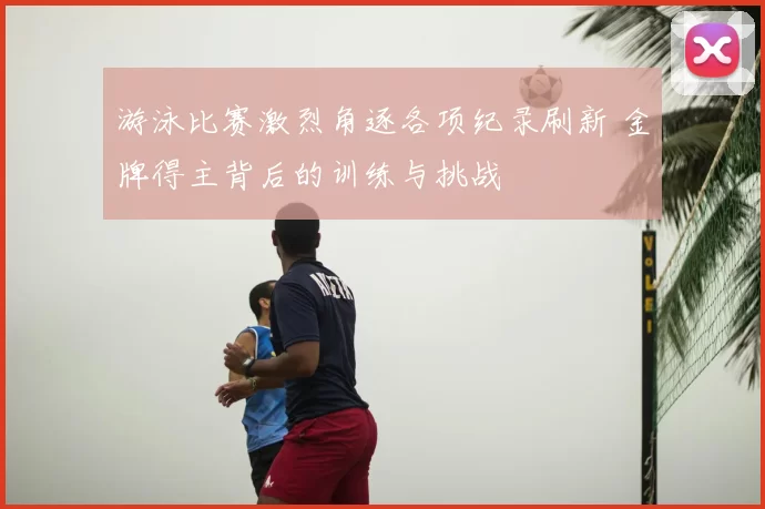 游泳比赛激烈角逐各项纪录刷新 金牌得主背后的训练与挑战