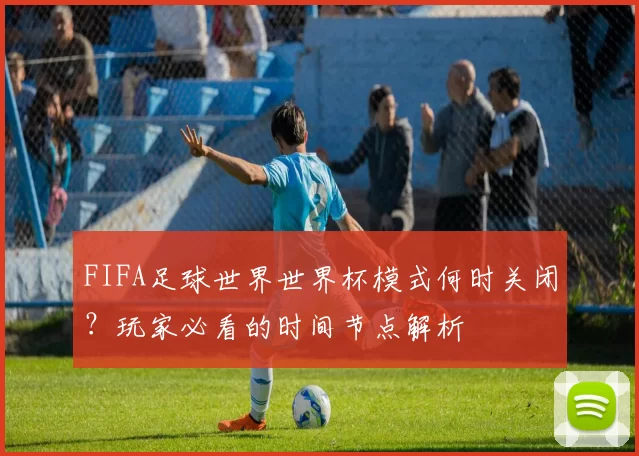 FIFA足球世界世界杯模式何时关闭？玩家必看的时间节点解析