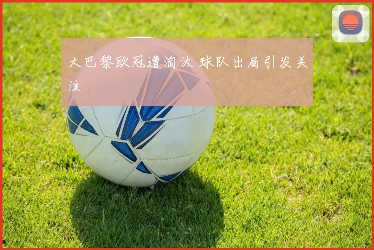 大巴黎欧冠遭淘汰 球队出局引发关注