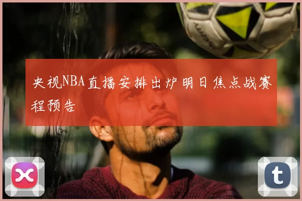 央视NBA直播安排出炉明日焦点战赛程预告
