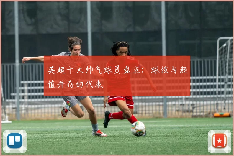 英超十大帅气球员盘点:球技与颜值并存的代表