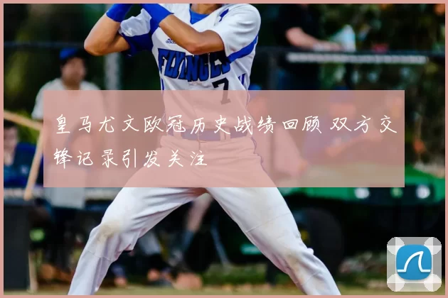 皇马尤文欧冠历史战绩回顾 双方交锋记录引发关注
