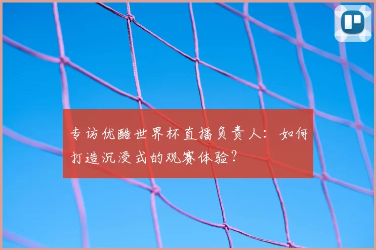专访优酷世界杯直播负责人：如何打造沉浸式的观赛体验？
