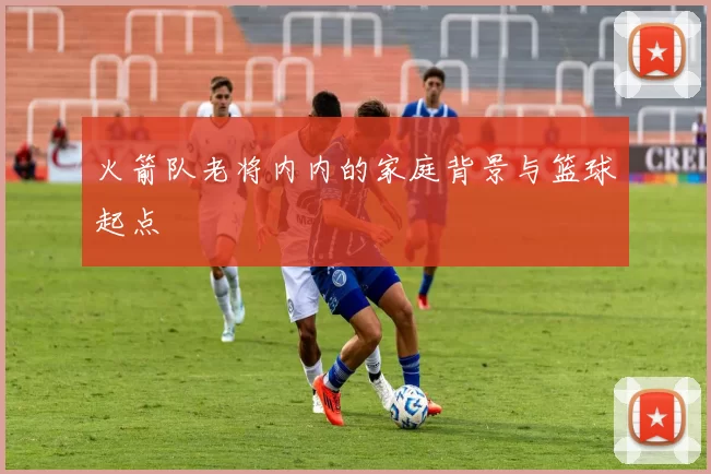 火箭队老将内内的家庭背景与篮球起点